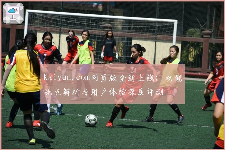 Kaiyun.com网页版全新上线：功能亮点解析与用户体验深度评测