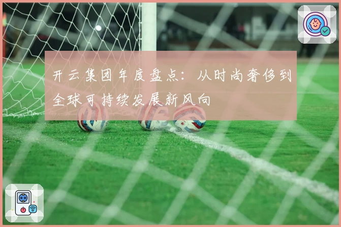 开云集团年度盘点：从时尚奢侈到全球可持续发展新风向