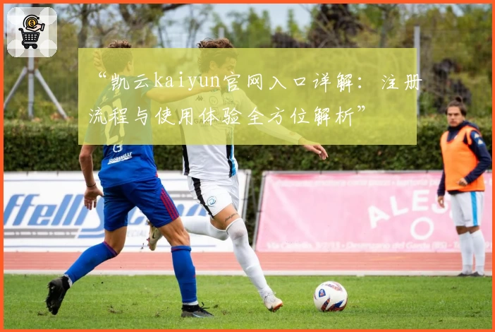 “凯云kaiyun官网入口详解：注册流程与使用体验全方位解析”