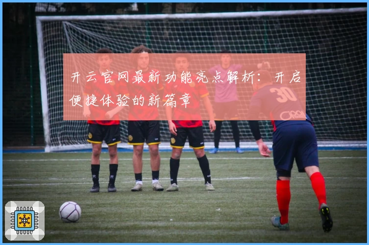 开云官网最新功能亮点解析：开启便捷体验的新篇章