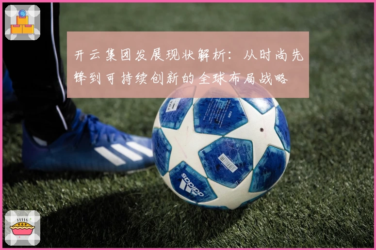 开云集团发展现状解析：从时尚先锋到可持续创新的全球布局战略