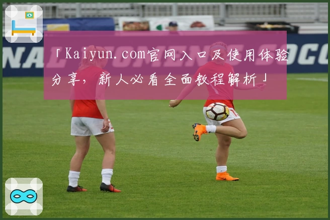 「Kaiyun.com官网入口及使用体验分享，新人必看全面教程解析」
